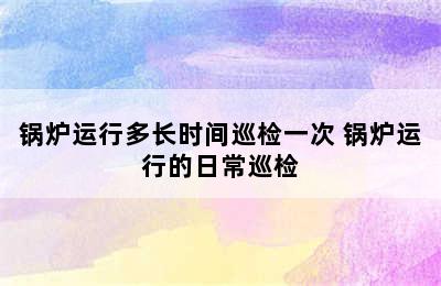 锅炉运行多长时间巡检一次 锅炉运行的日常巡检